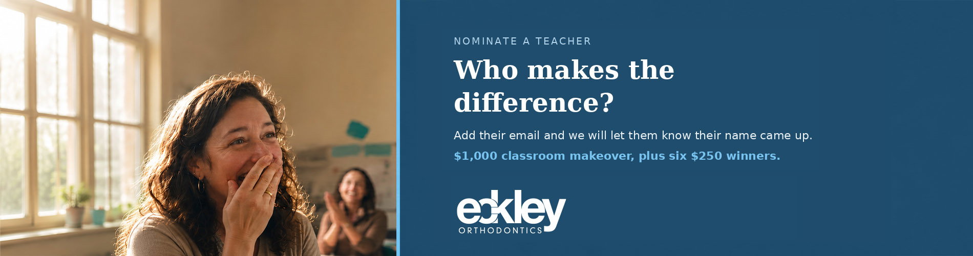 Nominate a teacher. Who makes the difference? Add their email and we will let them know their name came up. $1,000 classroom makeover, plus six $250 winners. Eckley Orthodontics.